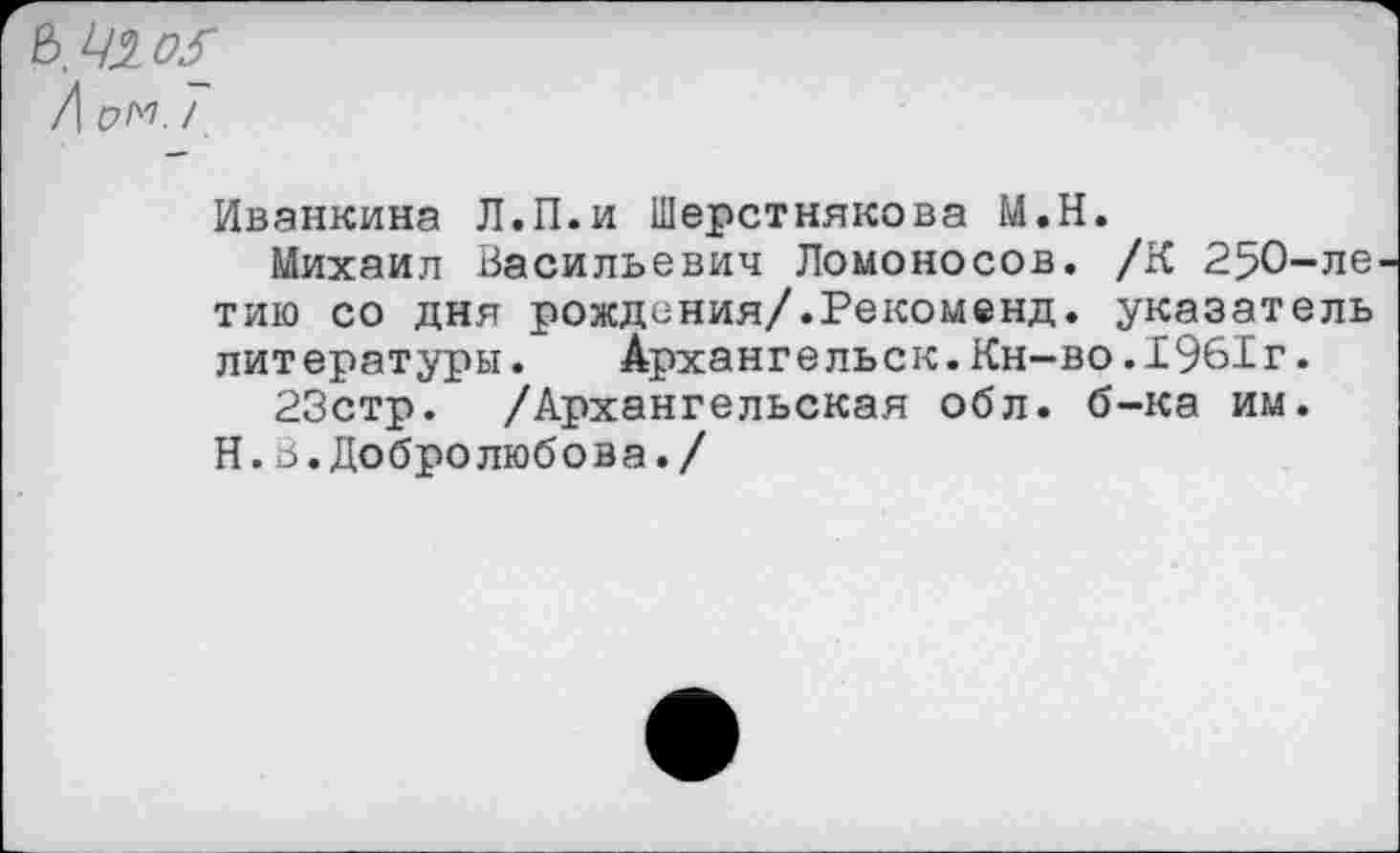 ﻿Иванкина Л.П.и Шерстнякова М.Н.
Михаил Васильевич Ломоносов. /К 250-ле тию со дня рождения/.Рекоменд. указатель литературы. Архангельск.Кн-во.1961г.
23стр. /Архангельская обл. б-ка им.
Н.6.Добролюбова./